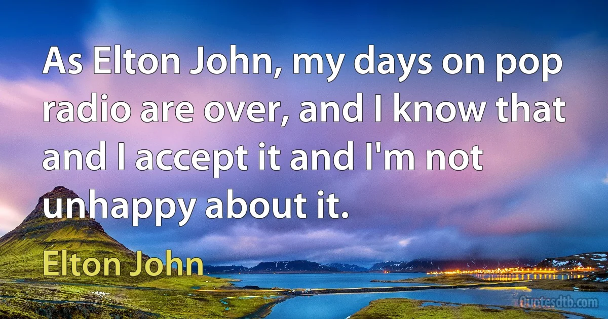 As Elton John, my days on pop radio are over, and I know that and I accept it and I'm not unhappy about it. (Elton John)