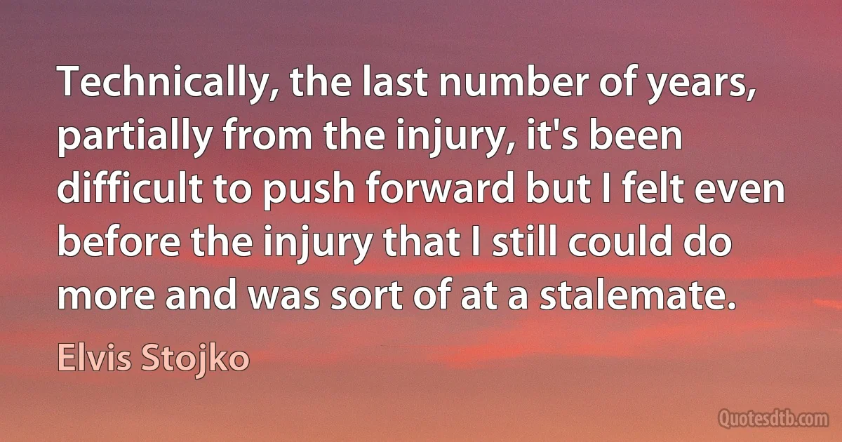 Technically, the last number of years, partially from the injury, it's been difficult to push forward but I felt even before the injury that I still could do more and was sort of at a stalemate. (Elvis Stojko)