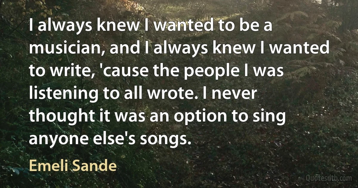 I always knew I wanted to be a musician, and I always knew I wanted to write, 'cause the people I was listening to all wrote. I never thought it was an option to sing anyone else's songs. (Emeli Sande)