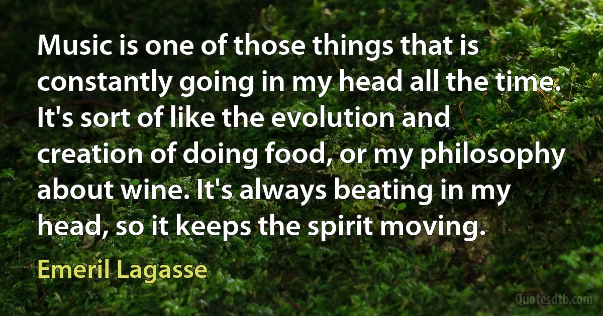 Music is one of those things that is constantly going in my head all the time. It's sort of like the evolution and creation of doing food, or my philosophy about wine. It's always beating in my head, so it keeps the spirit moving. (Emeril Lagasse)