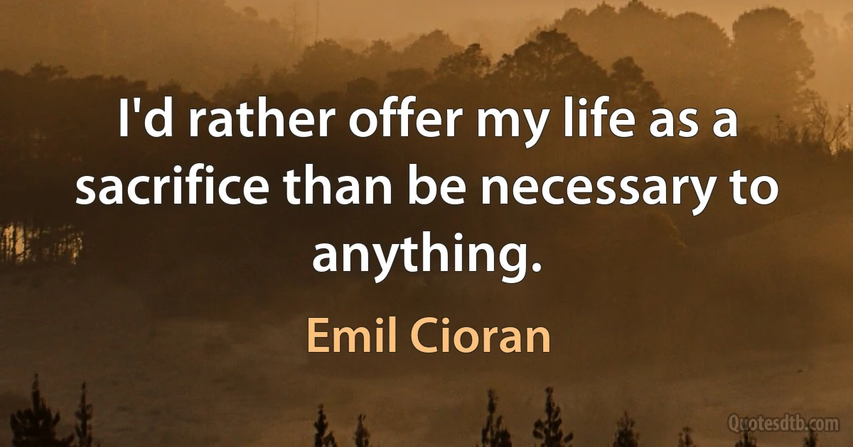 I'd rather offer my life as a sacrifice than be necessary to anything. (Emil Cioran)