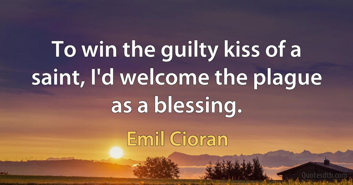 To win the guilty kiss of a saint, I'd welcome the plague as a blessing. (Emil Cioran)