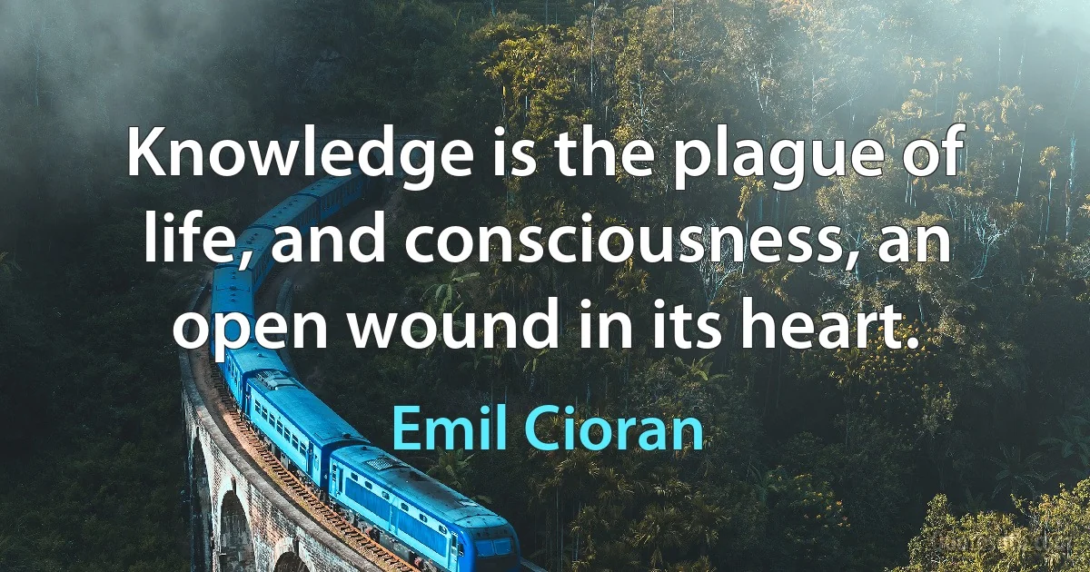 Knowledge is the plague of life, and consciousness, an open wound in its heart. (Emil Cioran)