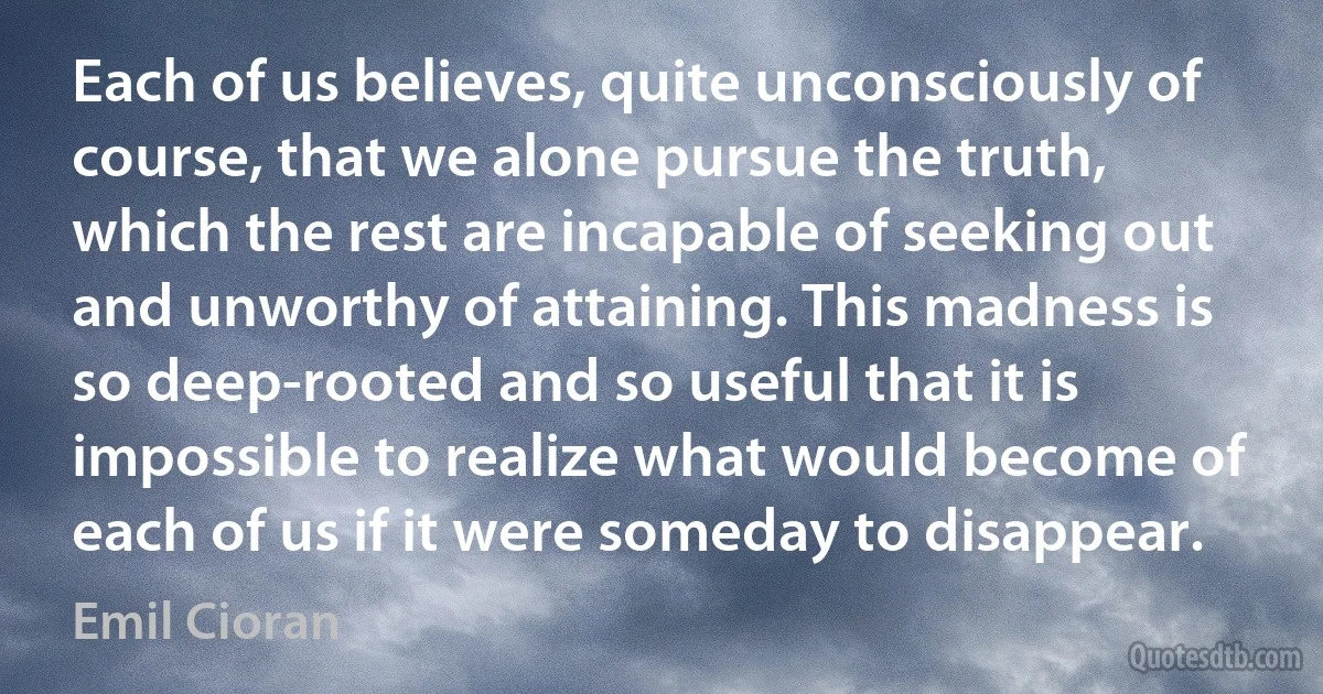 Each of us believes, quite unconsciously of course, that we alone pursue the truth, which the rest are incapable of seeking out and unworthy of attaining. This madness is so deep-rooted and so useful that it is impossible to realize what would become of each of us if it were someday to disappear. (Emil Cioran)