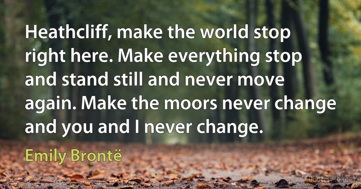 Heathcliff, make the world stop right here. Make everything stop and stand still and never move again. Make the moors never change and you and I never change. (Emily Brontë)