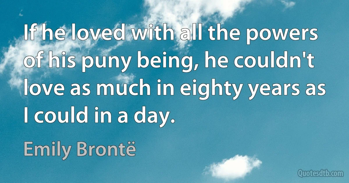 If he loved with all the powers of his puny being, he couldn't love as much in eighty years as I could in a day. (Emily Brontë)