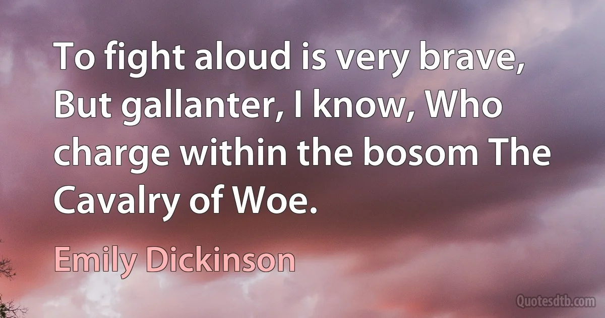 To fight aloud is very brave, But gallanter, I know, Who charge within the bosom The Cavalry of Woe. (Emily Dickinson)