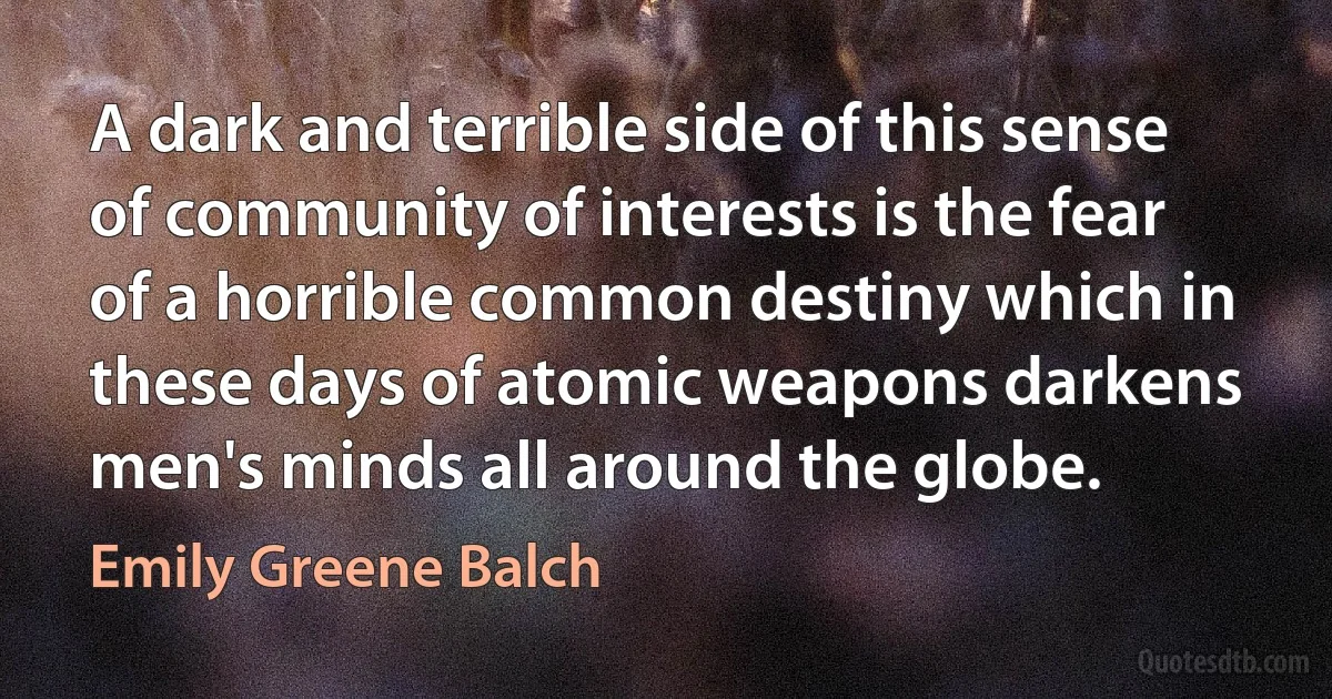 A dark and terrible side of this sense of community of interests is the fear of a horrible common destiny which in these days of atomic weapons darkens men's minds all around the globe. (Emily Greene Balch)