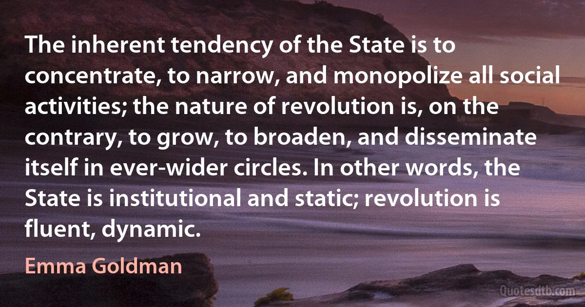 The inherent tendency of the State is to concentrate, to narrow, and monopolize all social activities; the nature of revolution is, on the contrary, to grow, to broaden, and disseminate
itself in ever-wider circles. In other words, the State is institutional and static; revolution is fluent, dynamic. (Emma Goldman)