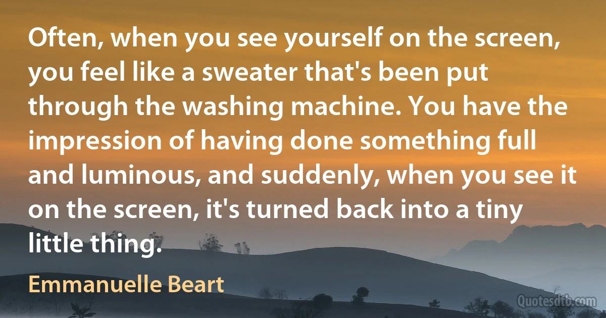 Often, when you see yourself on the screen, you feel like a sweater that's been put through the washing machine. You have the impression of having done something full and luminous, and suddenly, when you see it on the screen, it's turned back into a tiny little thing. (Emmanuelle Beart)