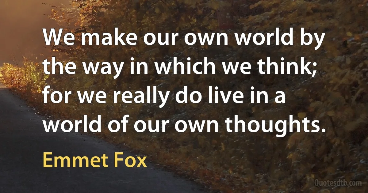 We make our own world by the way in which we think; for we really do live in a world of our own thoughts. (Emmet Fox)