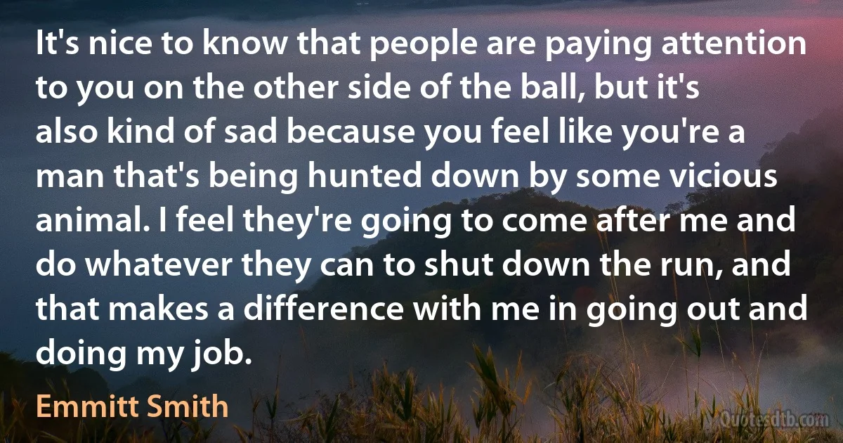 It's nice to know that people are paying attention to you on the other side of the ball, but it's also kind of sad because you feel like you're a man that's being hunted down by some vicious animal. I feel they're going to come after me and do whatever they can to shut down the run, and that makes a difference with me in going out and doing my job. (Emmitt Smith)