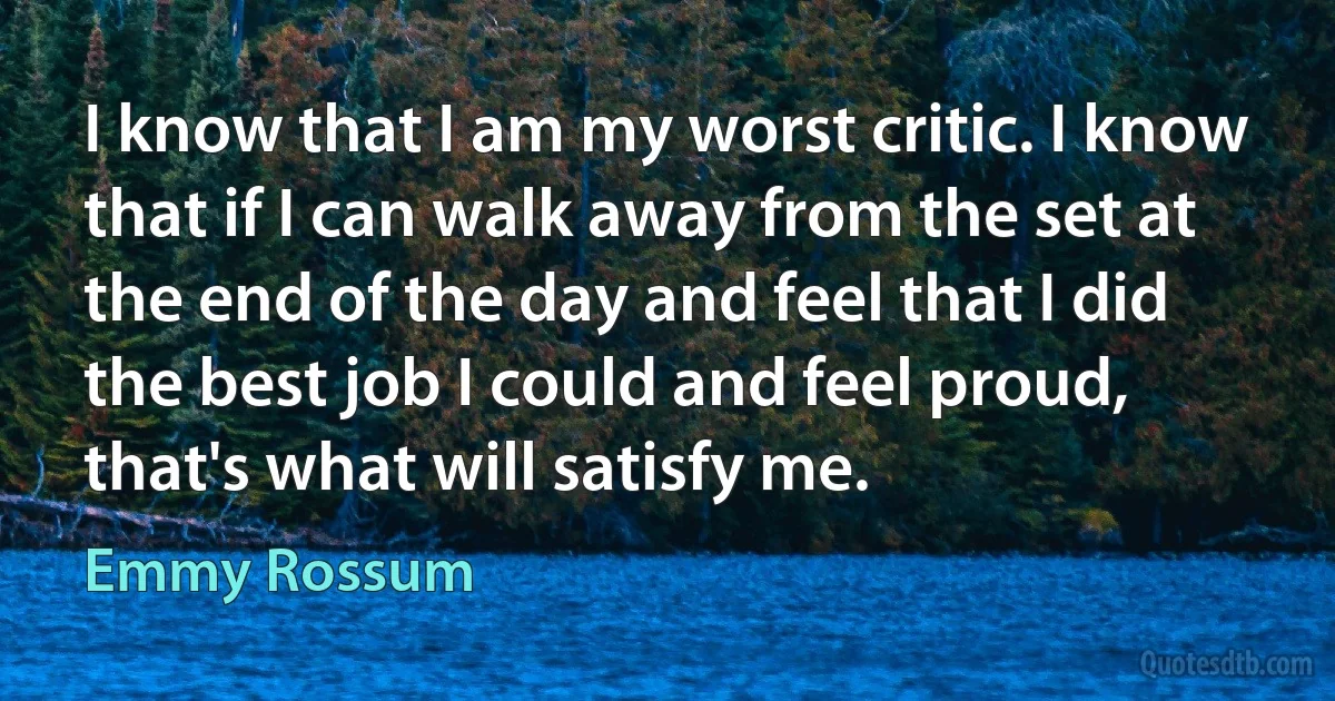 I know that I am my worst critic. I know that if I can walk away from the set at the end of the day and feel that I did the best job I could and feel proud, that's what will satisfy me. (Emmy Rossum)