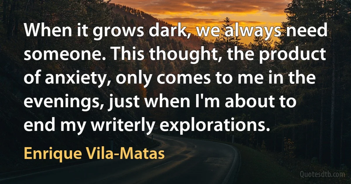 When it grows dark, we always need someone. This thought, the product of anxiety, only comes to me in the evenings, just when I'm about to end my writerly explorations. (Enrique Vila-Matas)