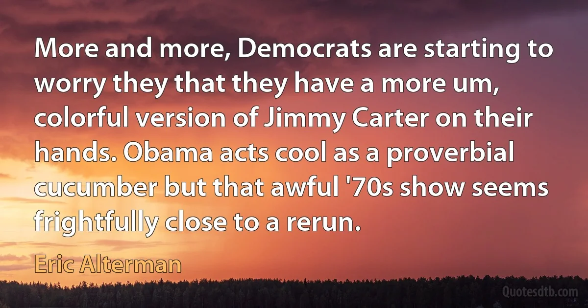 More and more, Democrats are starting to worry they that they have a more um, colorful version of Jimmy Carter on their hands. Obama acts cool as a proverbial cucumber but that awful '70s show seems frightfully close to a rerun. (Eric Alterman)