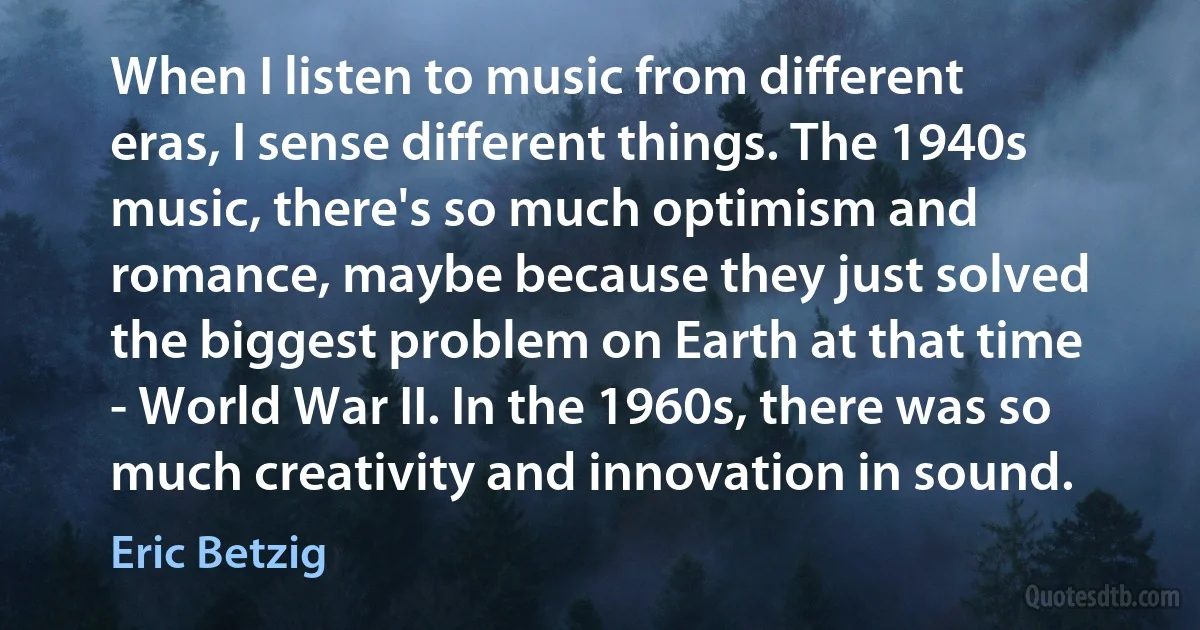 When I listen to music from different eras, I sense different things. The 1940s music, there's so much optimism and romance, maybe because they just solved the biggest problem on Earth at that time - World War II. In the 1960s, there was so much creativity and innovation in sound. (Eric Betzig)