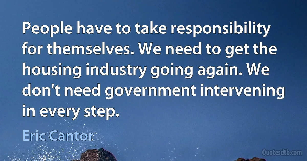 People have to take responsibility for themselves. We need to get the housing industry going again. We don't need government intervening in every step. (Eric Cantor)