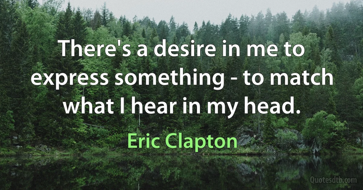 There's a desire in me to express something - to match what I hear in my head. (Eric Clapton)