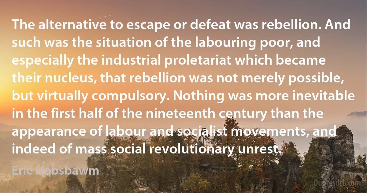 The alternative to escape or defeat was rebellion. And such was the situation of the labouring poor, and especially the industrial proletariat which became their nucleus, that rebellion was not merely possible, but virtually compulsory. Nothing was more inevitable in the first half of the nineteenth century than the appearance of labour and socialist movements, and indeed of mass social revolutionary unrest. (Eric Hobsbawm)