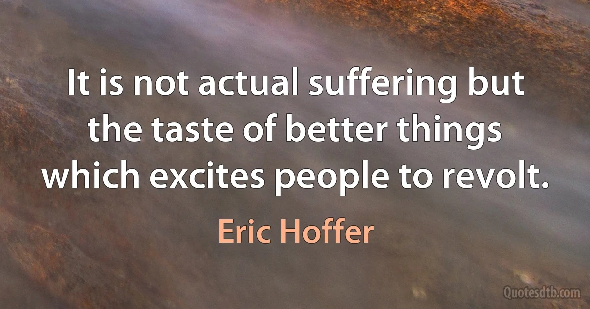 It is not actual suffering but the taste of better things which excites people to revolt. (Eric Hoffer)