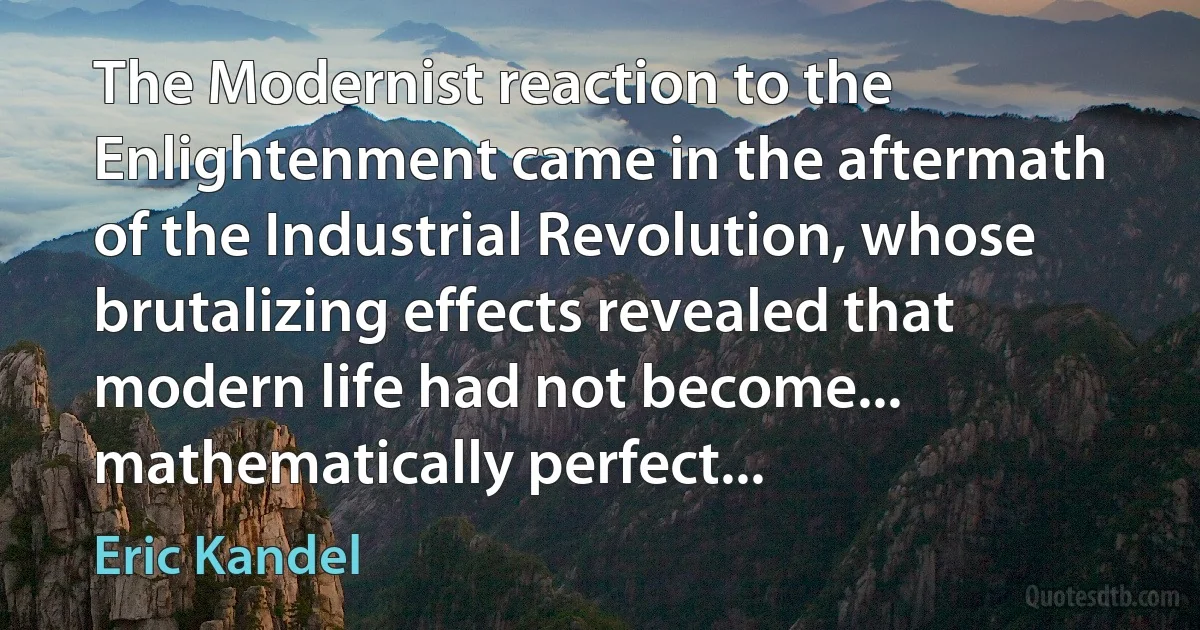 The Modernist reaction to the Enlightenment came in the aftermath of the Industrial Revolution, whose brutalizing effects revealed that modern life had not become... mathematically perfect... (Eric Kandel)