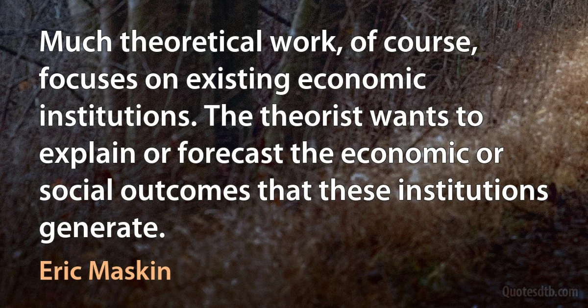 Much theoretical work, of course, focuses on existing economic institutions. The theorist wants to explain or forecast the economic or social outcomes that these institutions generate. (Eric Maskin)