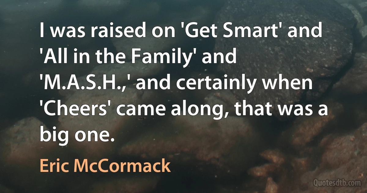 I was raised on 'Get Smart' and 'All in the Family' and 'M.A.S.H.,' and certainly when 'Cheers' came along, that was a big one. (Eric McCormack)