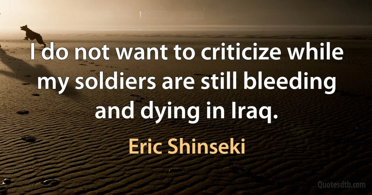 I do not want to criticize while my soldiers are still bleeding and dying in Iraq. (Eric Shinseki)