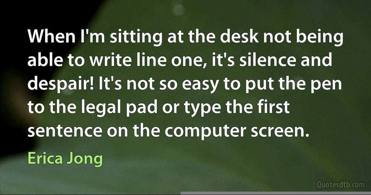 When I'm sitting at the desk not being able to write line one, it's silence and despair! It's not so easy to put the pen to the legal pad or type the first sentence on the computer screen. (Erica Jong)