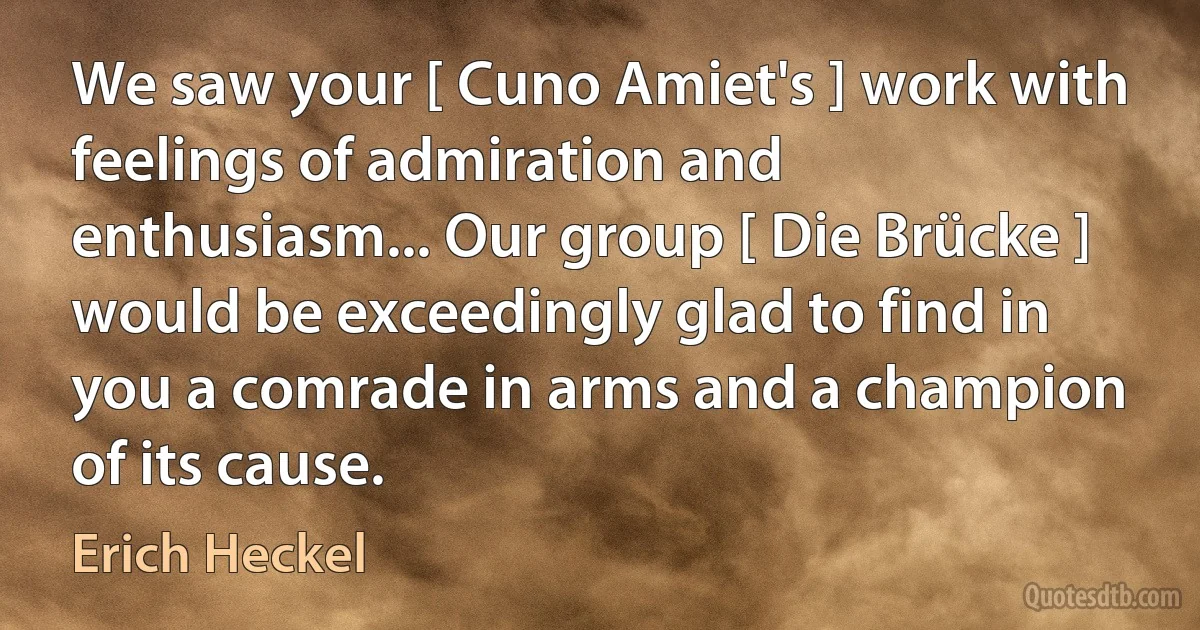 We saw your [ Cuno Amiet's ] work with feelings of admiration and enthusiasm... Our group [ Die Brücke ] would be exceedingly glad to find in you a comrade in arms and a champion of its cause. (Erich Heckel)