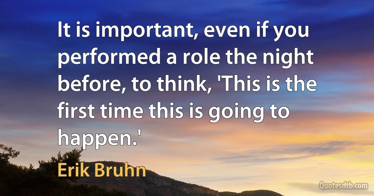 It is important, even if you performed a role the night before, to think, 'This is the first time this is going to happen.' (Erik Bruhn)