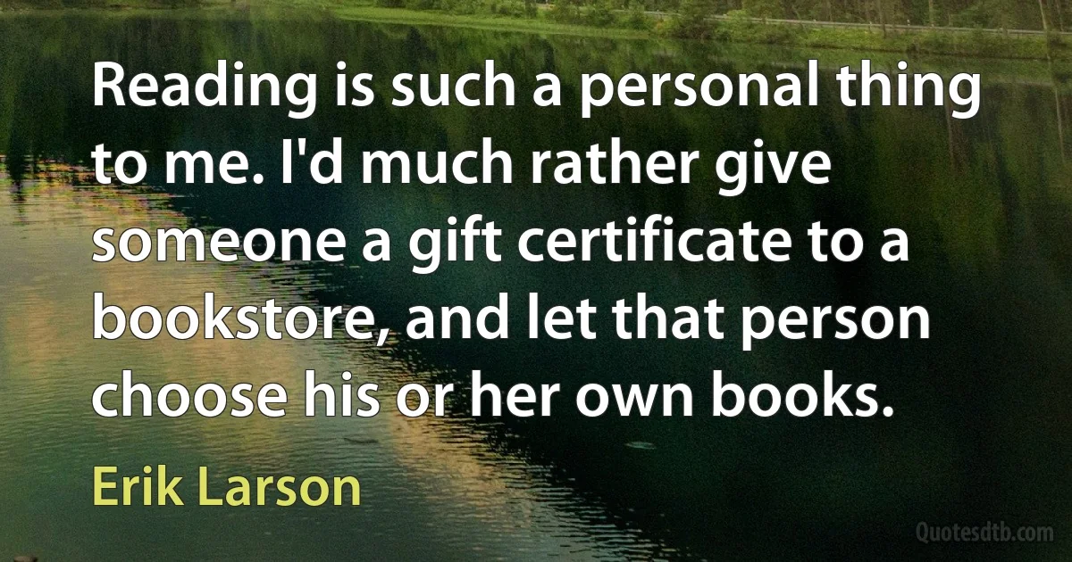 Reading is such a personal thing to me. I'd much rather give someone a gift certificate to a bookstore, and let that person choose his or her own books. (Erik Larson)