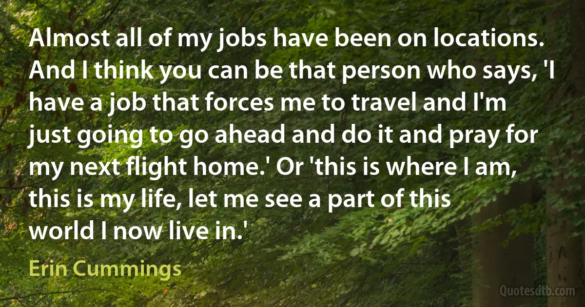 Almost all of my jobs have been on locations. And I think you can be that person who says, 'I have a job that forces me to travel and I'm just going to go ahead and do it and pray for my next flight home.' Or 'this is where I am, this is my life, let me see a part of this world I now live in.' (Erin Cummings)