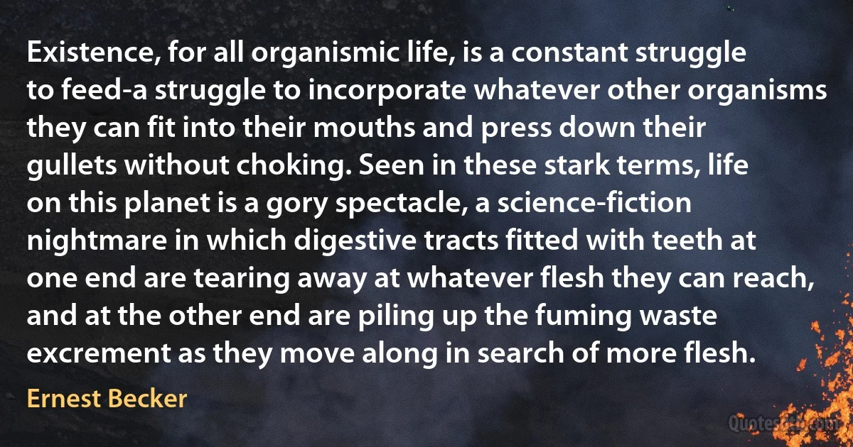 Existence, for all organismic life, is a constant struggle to feed-a struggle to incorporate whatever other organisms they can fit into their mouths and press down their gullets without choking. Seen in these stark terms, life on this planet is a gory spectacle, a science-fiction nightmare in which digestive tracts fitted with teeth at one end are tearing away at whatever flesh they can reach, and at the other end are piling up the fuming waste excrement as they move along in search of more flesh. (Ernest Becker)