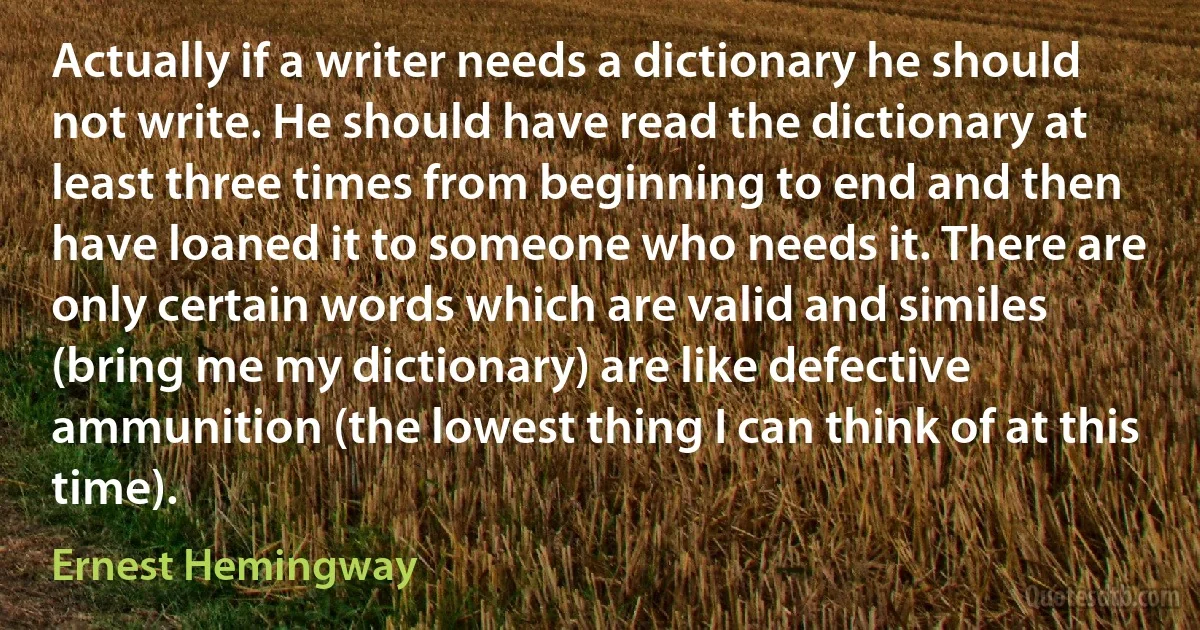 Actually if a writer needs a dictionary he should not write. He should have read the dictionary at least three times from beginning to end and then have loaned it to someone who needs it. There are only certain words which are valid and similes (bring me my dictionary) are like defective ammunition (the lowest thing I can think of at this time). (Ernest Hemingway)