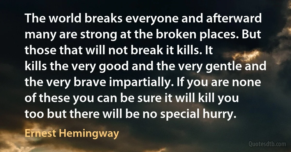 The world breaks everyone and afterward many are strong at the broken places. But those that will not break it kills. It kills the very good and the very gentle and the very brave impartially. If you are none of these you can be sure it will kill you too but there will be no special hurry. (Ernest Hemingway)