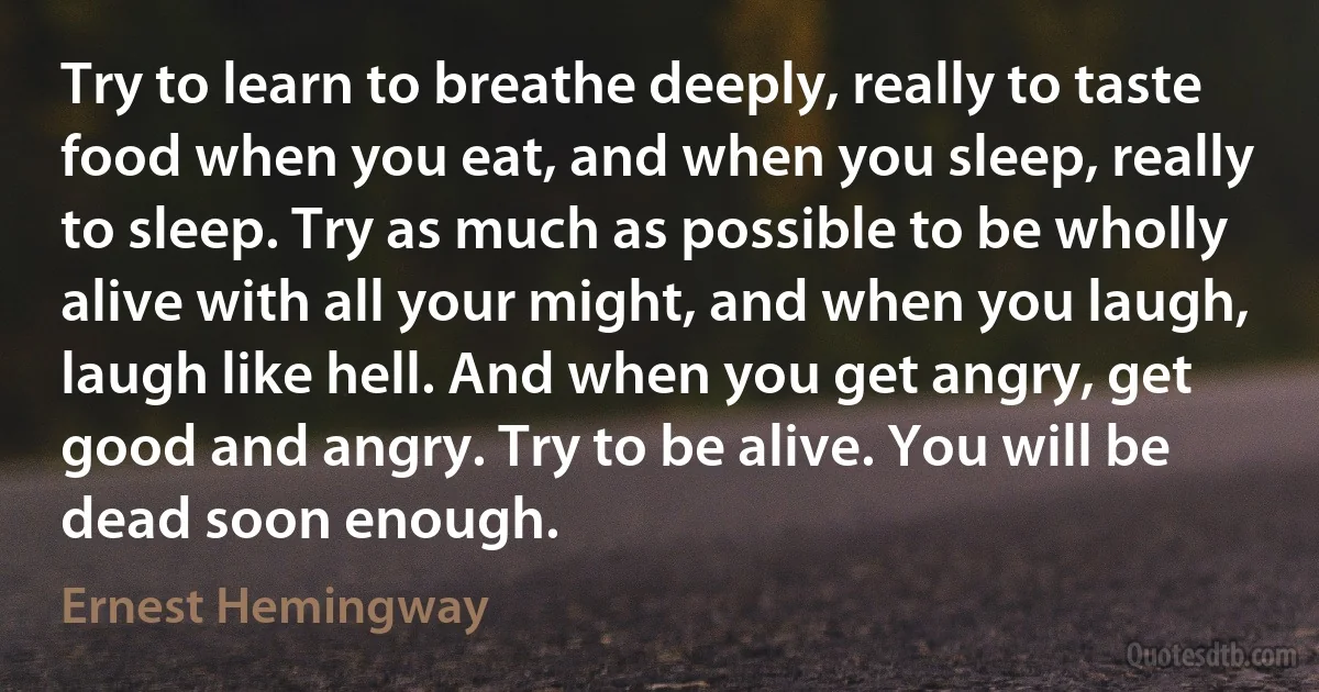 Try to learn to breathe deeply, really to taste food when you eat, and when you sleep, really to sleep. Try as much as possible to be wholly alive with all your might, and when you laugh, laugh like hell. And when you get angry, get good and angry. Try to be alive. You will be dead soon enough. (Ernest Hemingway)