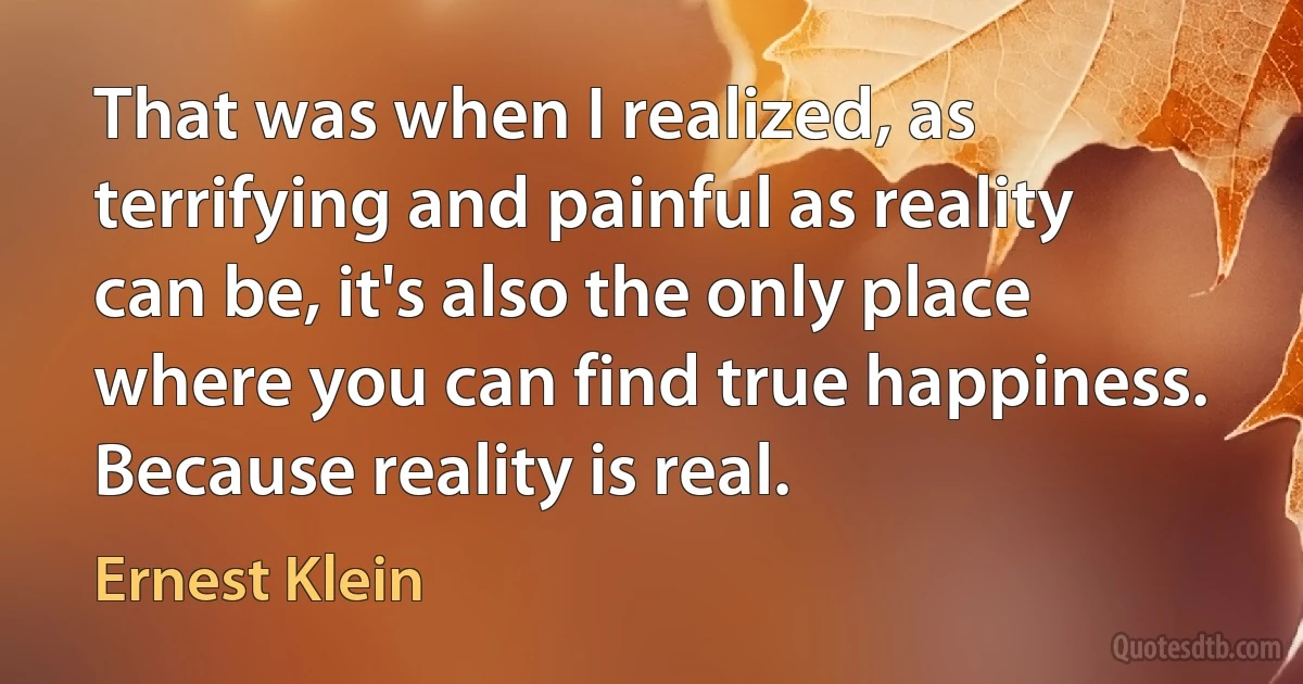 That was when I realized, as terrifying and painful as reality can be, it's also the only place where you can find true happiness. Because reality is real. (Ernest Klein)