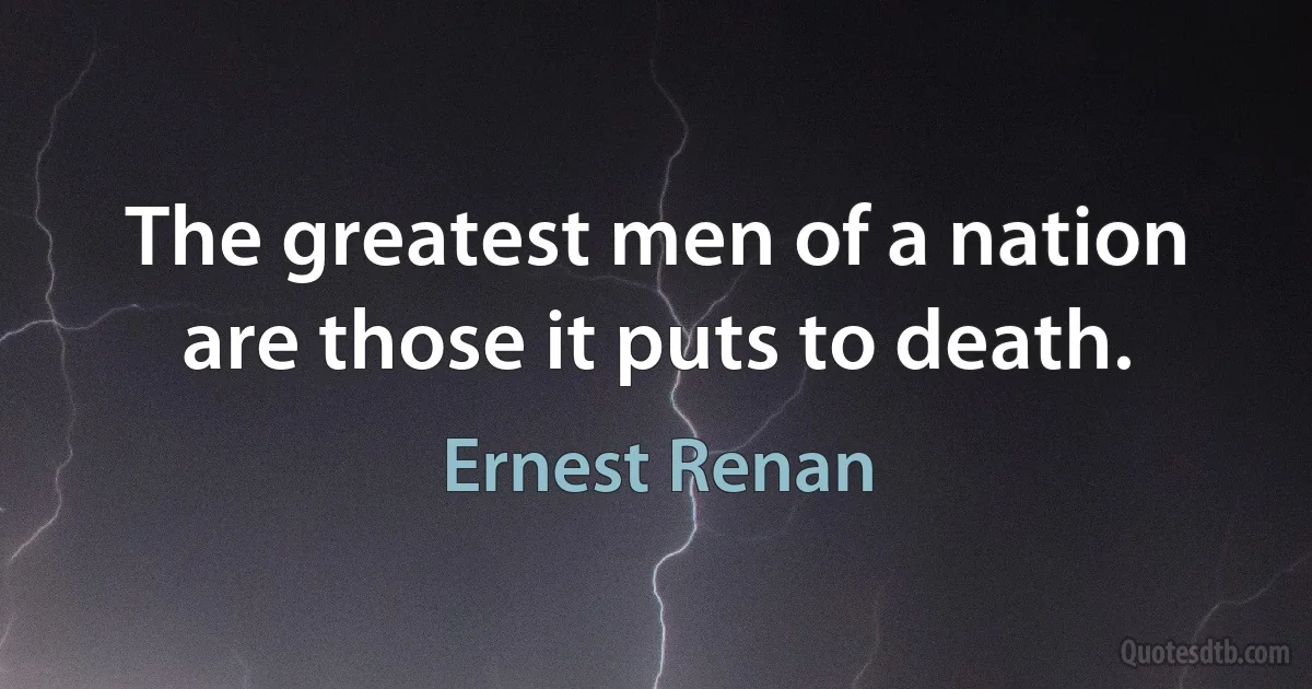 The greatest men of a nation are those it puts to death. (Ernest Renan)