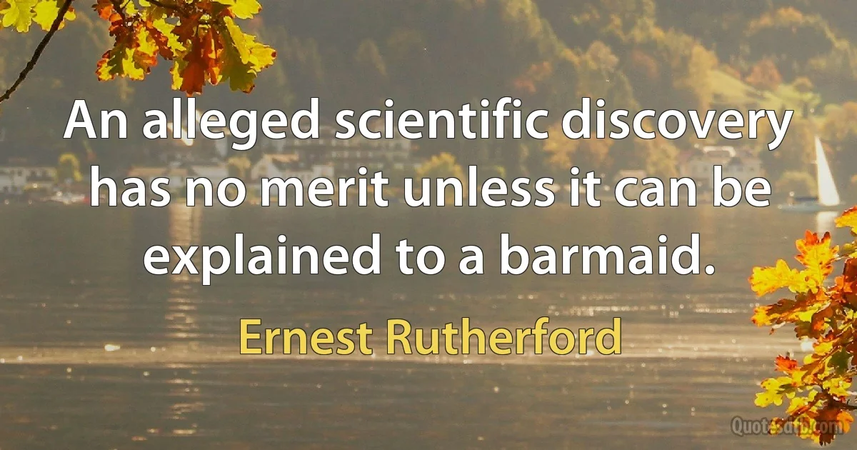 An alleged scientific discovery has no merit unless it can be explained to a barmaid. (Ernest Rutherford)