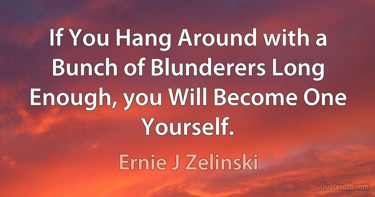 If You Hang Around with a Bunch of Blunderers Long Enough, you Will Become One Yourself. (Ernie J Zelinski)