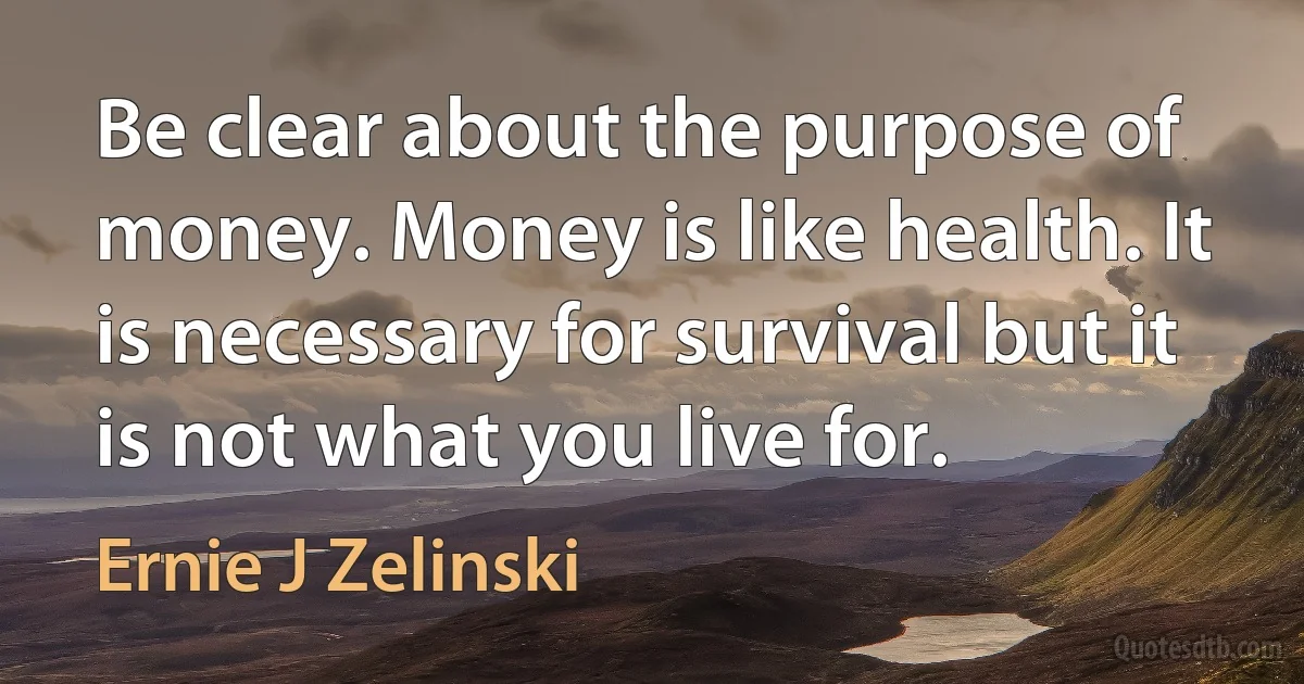 Be clear about the purpose of money. Money is like health. It is necessary for survival but it is not what you live for. (Ernie J Zelinski)