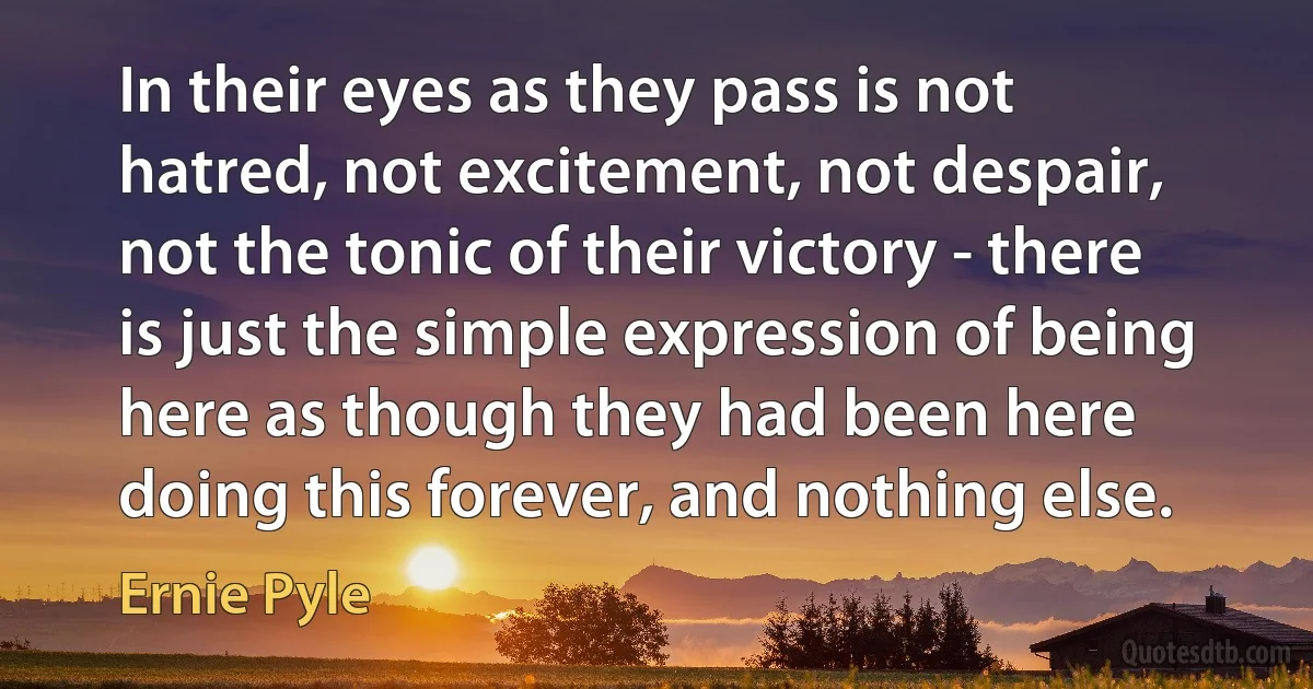 In their eyes as they pass is not hatred, not excitement, not despair, not the tonic of their victory - there is just the simple expression of being here as though they had been here doing this forever, and nothing else. (Ernie Pyle)