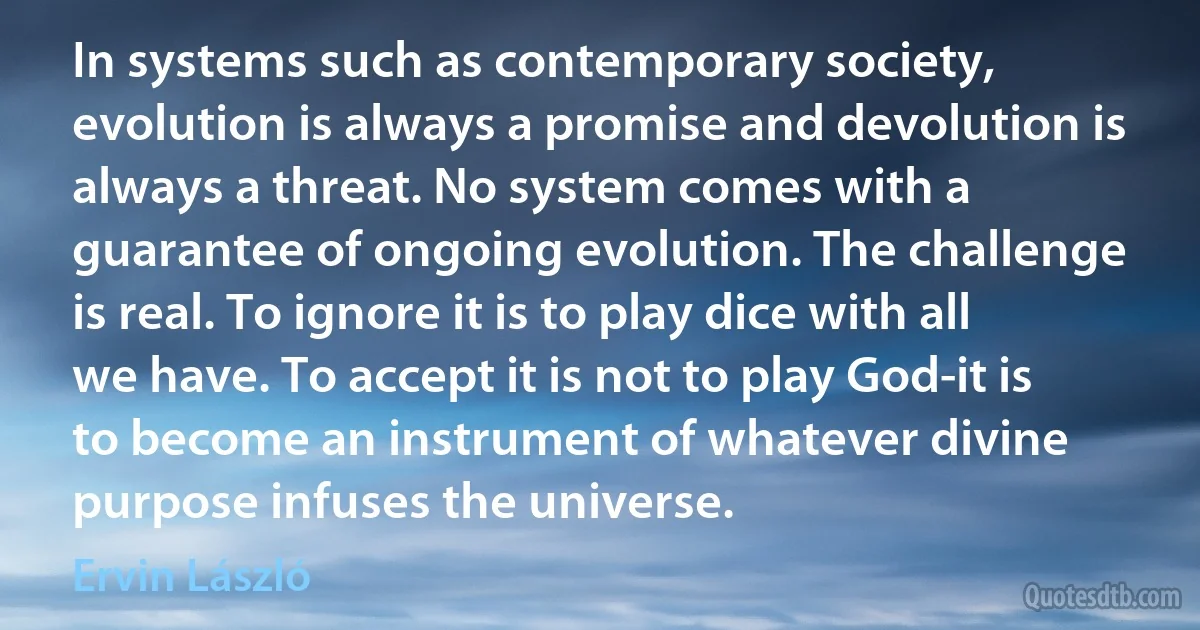 In systems such as contemporary society, evolution is always a promise and devolution is always a threat. No system comes with a guarantee of ongoing evolution. The challenge is real. To ignore it is to play dice with all we have. To accept it is not to play God-it is to become an instrument of whatever divine purpose infuses the universe. (Ervin László)