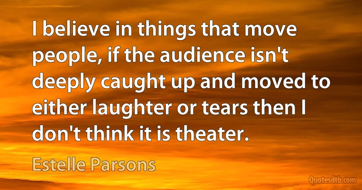 I believe in things that move people, if the audience isn't deeply caught up and moved to either laughter or tears then I don't think it is theater. (Estelle Parsons)