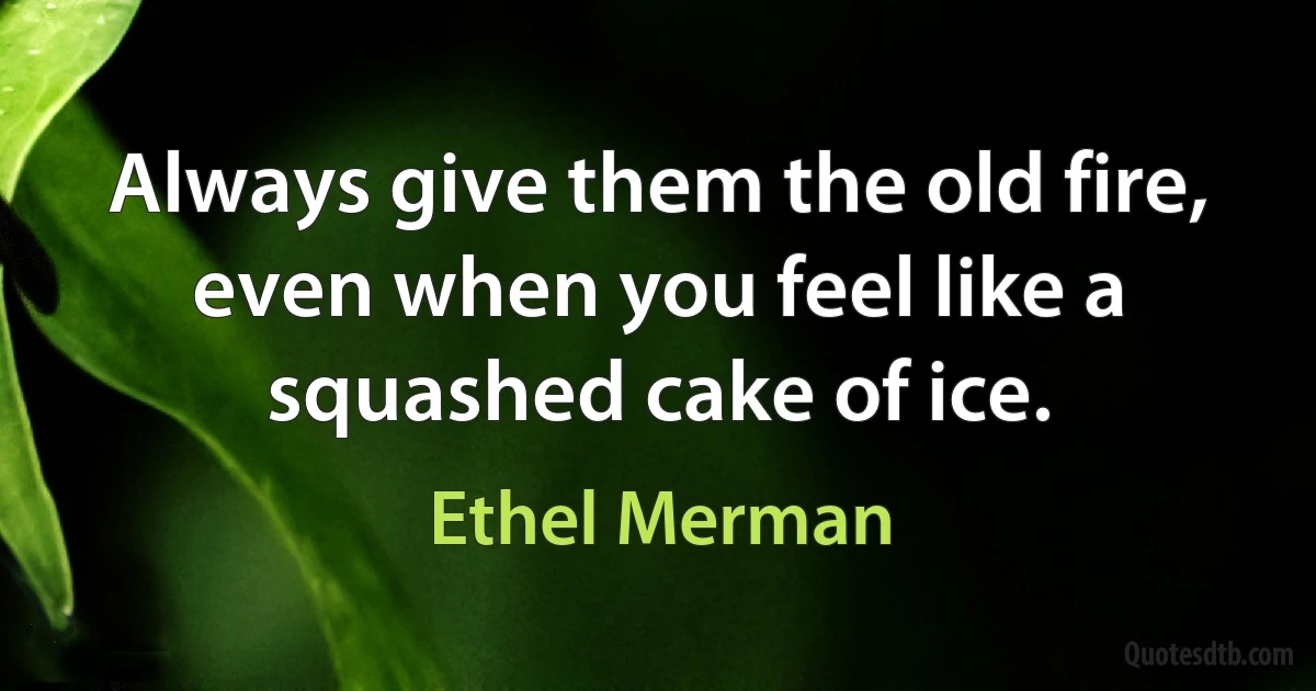 Always give them the old fire, even when you feel like a squashed cake of ice. (Ethel Merman)