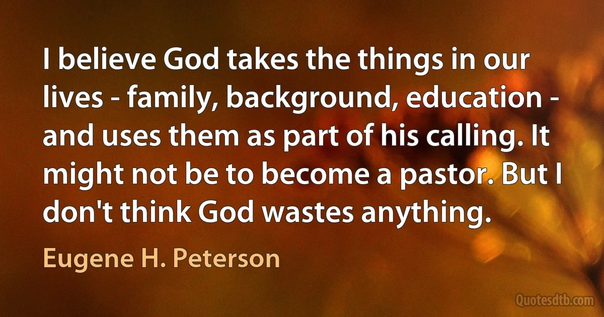 I believe God takes the things in our lives - family, background, education - and uses them as part of his calling. It might not be to become a pastor. But I don't think God wastes anything. (Eugene H. Peterson)