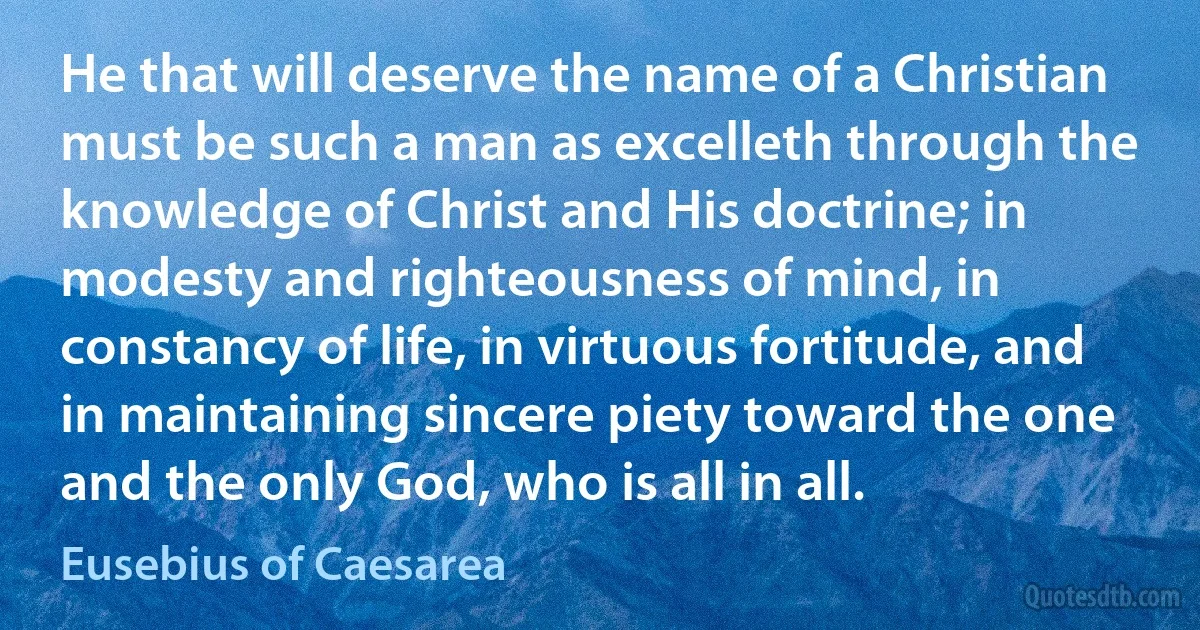 He that will deserve the name of a Christian must be such a man as excelleth through the knowledge of Christ and His doctrine; in modesty and righteousness of mind, in constancy of life, in virtuous fortitude, and in maintaining sincere piety toward the one and the only God, who is all in all. (Eusebius of Caesarea)