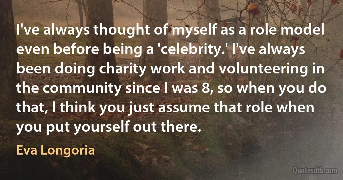 I've always thought of myself as a role model even before being a 'celebrity.' I've always been doing charity work and volunteering in the community since I was 8, so when you do that, I think you just assume that role when you put yourself out there. (Eva Longoria)