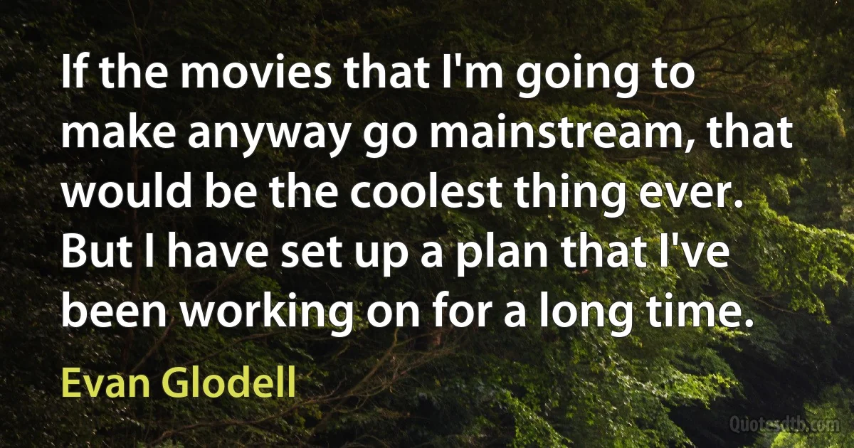 If the movies that I'm going to make anyway go mainstream, that would be the coolest thing ever. But I have set up a plan that I've been working on for a long time. (Evan Glodell)